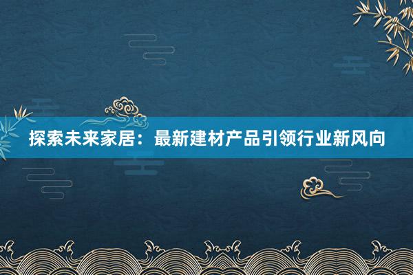 探索未来家居：最新建材产品引领行业新风向